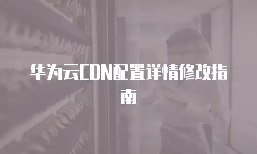华为云CDN配置详情修改指南