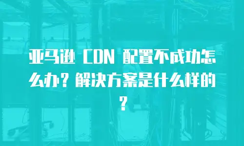 亚马逊 CDN 配置不成功怎么办？解决方案是什么样的？