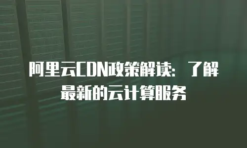 阿里云CDN政策解读：了解最新的云计算服务