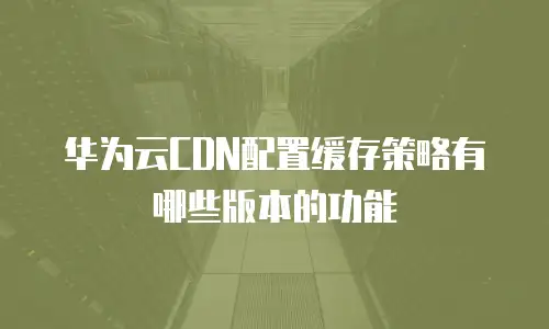 华为云CDN配置缓存策略有哪些版本的功能