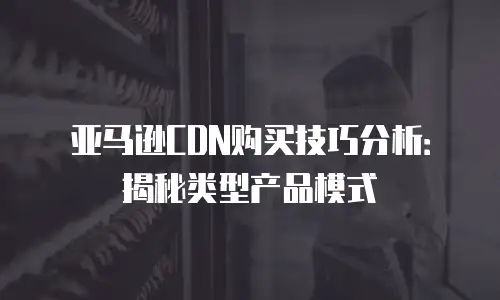 亚马逊CDN购买技巧分析：揭秘类型产品模式