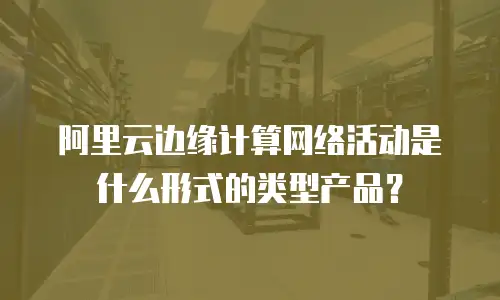 阿里云边缘计算网络活动是什么形式的类型产品？