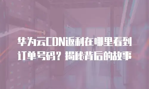 华为云CDN返利在哪里看到订单号码？揭秘背后的故事