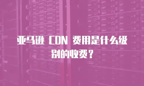 亚马逊 CDN 费用是什么级别的收费？