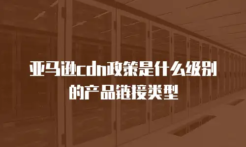 亚马逊cdn政策是什么级别的产品链接类型