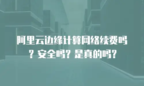 阿里云边缘计算网络续费吗？安全吗？是真的吗？