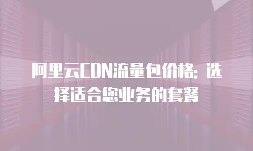 阿里云CDN流量包价格: 选择适合您业务的套餐
