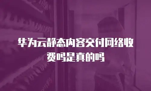 华为云静态内容交付网络收费吗是真的吗