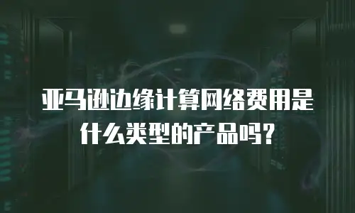 亚马逊边缘计算网络费用是什么类型的产品吗？