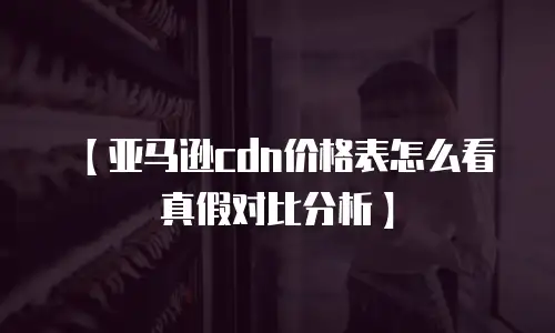 【亚马逊cdn价格表怎么看真假对比分析】