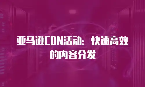 亚马逊CDN活动：快速高效的内容分发