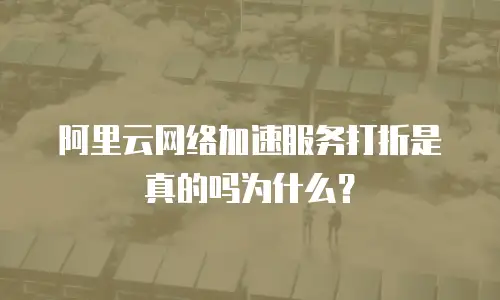 阿里云网络加速服务打折是真的吗为什么？