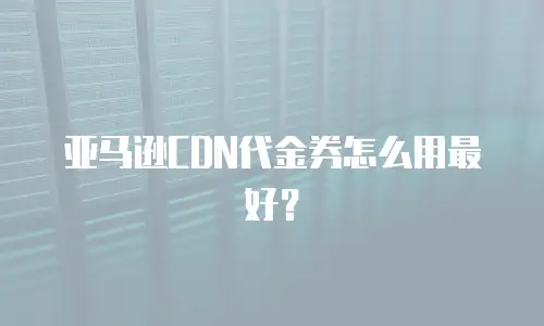 亚马逊CDN代金券怎么用最好？