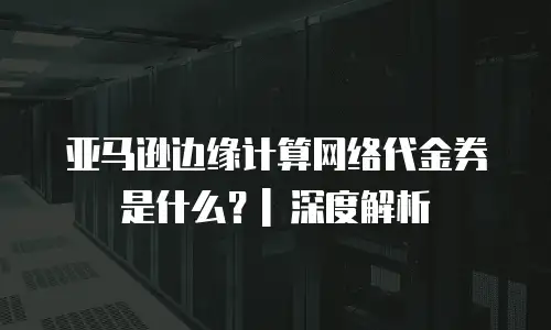 亚马逊边缘计算网络代金券是什么？| 深度解析