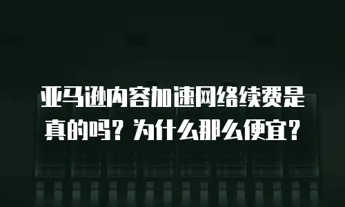 亚马逊内容加速网络续费是真的吗？为什么那么便宜？