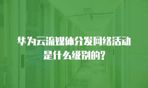 华为云流媒体分发网络活动是什么级别的?