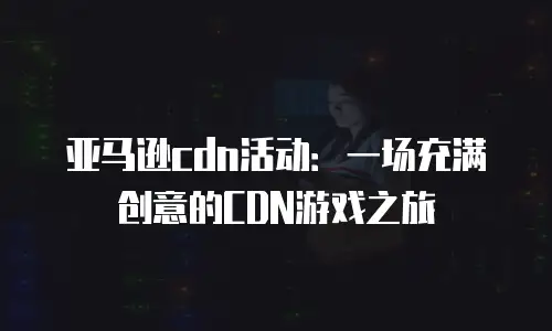 亚马逊cdn活动：一场充满创意的CDN游戏之旅