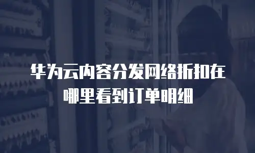 华为云内容分发网络折扣在哪里看到订单明细