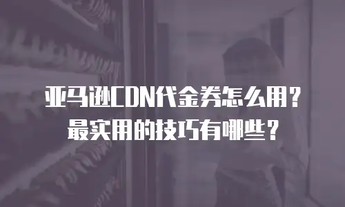亚马逊CDN代金券怎么用？最实用的技巧有哪些？