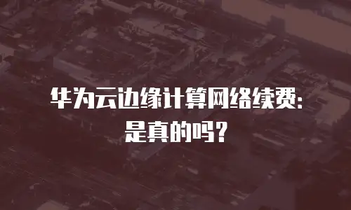 华为云边缘计算网络续费：是真的吗？