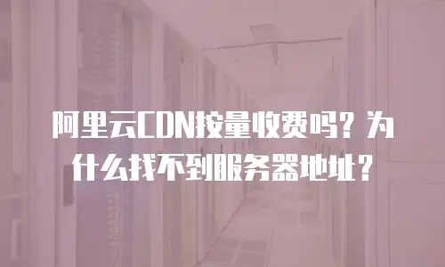 阿里云CDN按量收费吗？为什么找不到服务器地址？