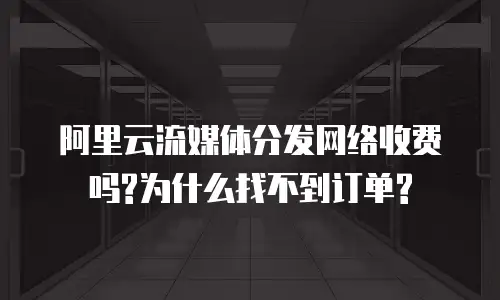 阿里云流媒体分发网络收费吗?为什么找不到订单?