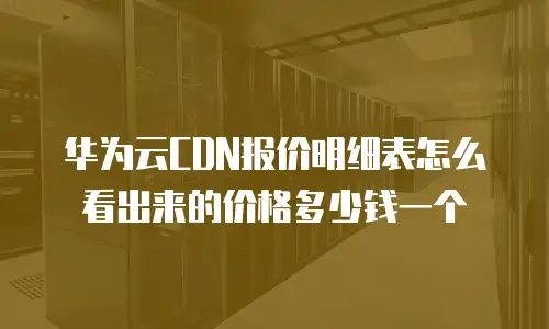 华为云CDN报价明细表怎么看出来的价格多少钱一个