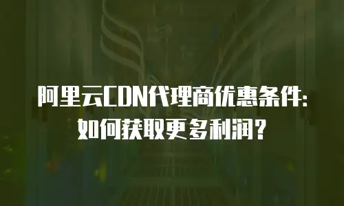 阿里云CDN代理商优惠条件：如何获取更多利润？