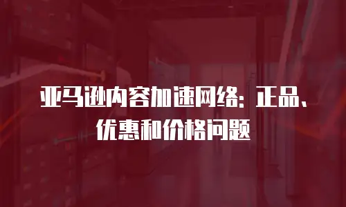 亚马逊内容加速网络: 正品、优惠和价格问题