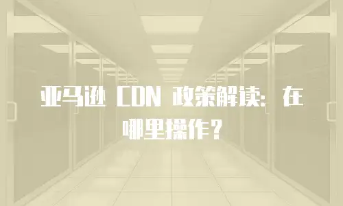 亚马逊 CDN 政策解读：在哪里操作？