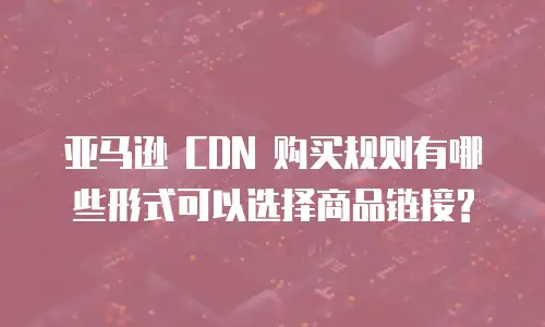 亚马逊 CDN 购买规则有哪些形式可以选择商品链接?