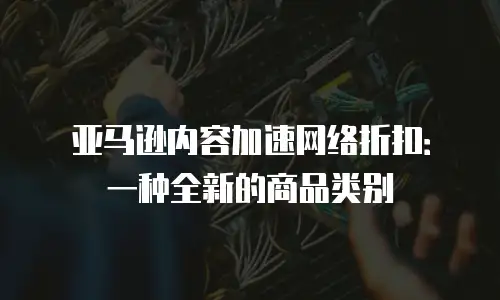 亚马逊内容加速网络折扣：一种全新的商品类别
