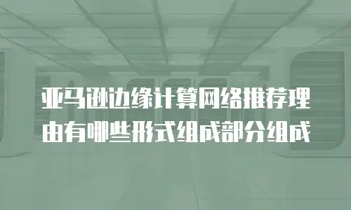 亚马逊边缘计算网络推荐理由有哪些形式组成部分组成