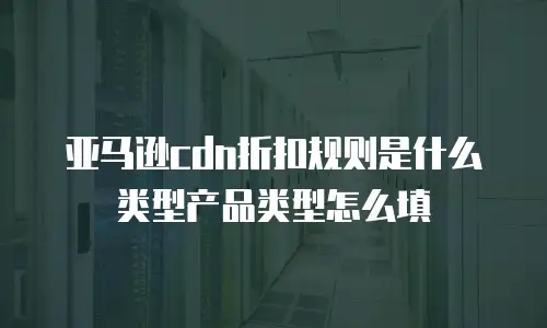 亚马逊cdn折扣规则是什么类型产品类型怎么填
