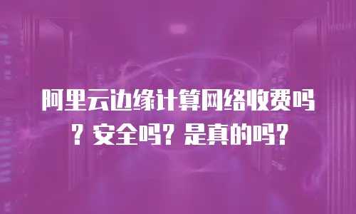 阿里云边缘计算网络收费吗？安全吗？是真的吗？