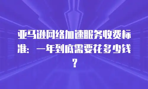 亚马逊网络加速服务收费标准：一年到底需要花多少钱？