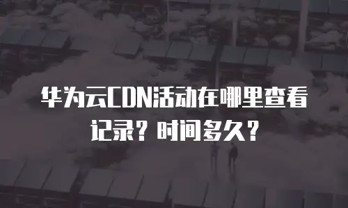 华为云CDN活动在哪里查看记录？时间多久？