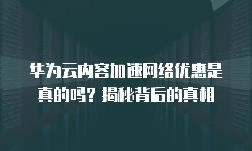 华为云内容加速网络优惠是真的吗？揭秘背后的真相