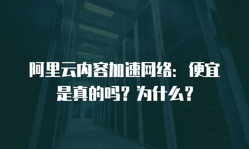 阿里云内容加速网络：便宜是真的吗？为什么？