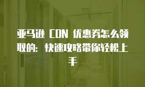 亚马逊 CDN 优惠券怎么领取的：快速攻略带你轻松上手