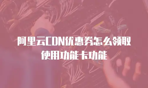 阿里云CDN优惠券怎么领取使用功能卡功能