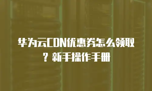 华为云CDN优惠券怎么领取？新手操作手册