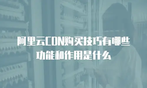 阿里云CDN购买技巧有哪些功能和作用是什么