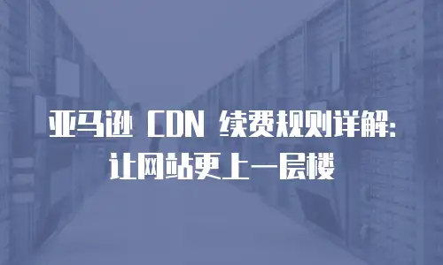 亚马逊 CDN 续费规则详解：让网站更上一层楼