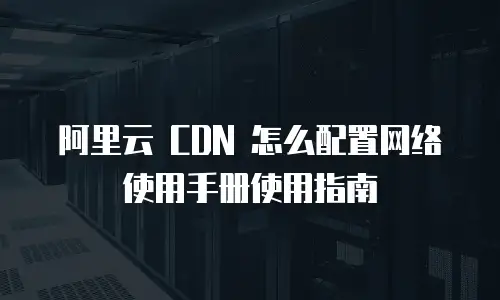 阿里云 CDN 怎么配置网络使用手册使用指南