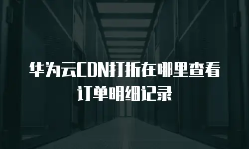 华为云CDN打折在哪里查看订单明细记录