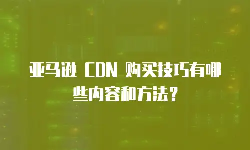 亚马逊 CDN 购买技巧有哪些内容和方法？