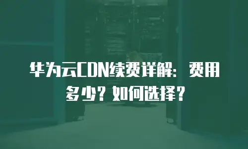 华为云CDN续费详解：费用多少？如何选择？