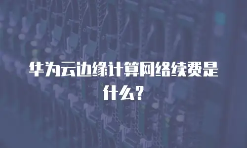 华为云边缘计算网络续费是什么？