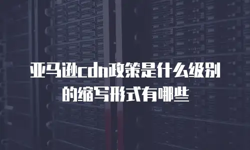 亚马逊cdn政策是什么级别的缩写形式有哪些